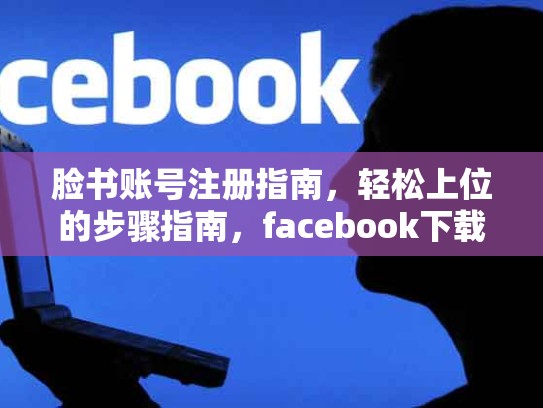 脸书账号注册指南，轻松上位的步骤指南，facebook下载