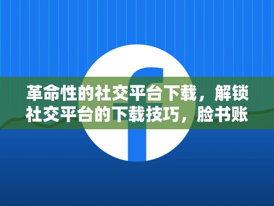 革命性的社交平台下载，解锁社交平台的下载技巧，脸书账号下载安全吗