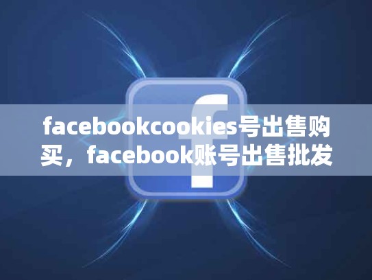 facebookcookies号出售购买，facebook账号出售批发cookie
